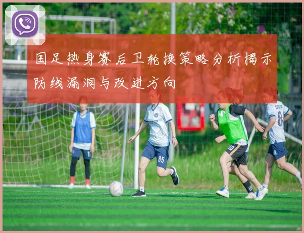 国足热身赛后卫轮换策略分析揭示防线漏洞与改进方向